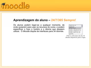Aprendizagem do aluno – 24/7/365 Sempre!
Os alunos podem logar-se a qualquer momento, de
onde quiserem para usar os recursos do curso, e podem
especificar o fuso o horário e o idioma que desejem
utilizar. O Moodle dispõe de interfaces para 34 idiomas.

                                                             Pode-se selecionar um dos 34
                                                           idiomas disponíveis para o login.
 