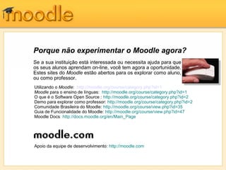 Porque não experimentar o Moodle agora?
Se a sua instituição está interessada ou necessita ajuda para que
os seus alunos aprendam on-line, você tem agora a oportunidade.
Estes sites do Moodle estão abertos para os explorar como aluno,
ou como professor.
Utilizando o Moodle: http://moodle.org/course/category.php?id=1
Moodle para o ensino de línguas: http://moodle.org/course/category.php?id=1
O que é o Software Open Source : http://moodle.org/course/category.php?id=2
Demo para explorar como professor: http://moodle.org/course/category.php?id=2
Comunidade Brasileira do Moodle: http://moodle.org/course/view.php?id=35
Guia de Funcionalidade do Moodle: http://moodle.org/course/view.php?id=47
Moodle Docs: http://docs.moodle.org/en/Main_Page




Apoio da equipe de desenvolvimento: http://moodle.com
 