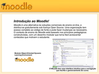 Introdução ao Moodle!
Moodle é uma alternativa às soluções comerciais de ensino on-line, e
distribui-se gratuitamente sob licença Open Source. Uma organização tem
acesso completo ao código de fonte e pode fazer mudanças se necessário.
O contexto de ensino do Moodle está baseado nos princípios pedagógicos
construtivistas, com um desenho modular que torna fácil acrescentar
conteúdos que motivem o estudante.




Modular Object-Oriented Dynamic
Learning Environment




                                  O Moodle tem uma interface intuitiva para a navegação
                                         que facilita o gerenciamento do curso.
 