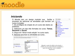 Iniciando
O Moodle tem um design modular que facilita o
processo de adicionar as atividades que formam um
curso é simples:
1. Os privilégios da criação de um curso são dados ao
professor.
2. Selecione um dos três formatos do curso: Temas,
Semanal ou Social.
3. Clique em “Ativar modo edição” no curso vazio.
4. Adicione recursos ou atividades ao curso..




                                     Quando o modo de edição está ativado, o
                                   criador do curso pode adicionar atividades a
                                        partir de uma lista com os módulos
                                                    disponíveis.
 