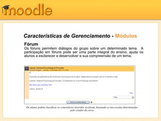 Características de Gerenciamento - Módulos
Fórum
Os fóruns permitem diálogos do grupo sobre um determinado tema. A
participação em fóruns pode ser uma parte integral do ensino, ajuda os
alunos a esclarecer e desenvolver a sua compreensão de um tema.




 Os alunos podem classificar os comentários inseridos no fórum, baseando-se nas escalas determinadas
                                        pelo criador do curso
 