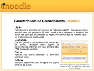 Características de Gerenciamento - Módulos
Lição
Permite criar e gerenciar um conjunto de "páginas ligadas". Cada página pode
terminar com um pergunta. O aluno escolhe uma resposta, a resposta do
aluno, faz com que ele progrida ou regrida ou permaneça no mesmo lugar.
No final existe uma qualificação.
Glossário
Crie um glossário dos termos mais usados em
um curso.        Existem várias opções de
representação, incluindo em lista, enciclopédia,
FAQ, dicionário e outras.
Diário
Permite aos alunos refletirem e discutirem
sobre um tema.
Rótulo
Adiciona descrições com imagens na página
principal do curso.'                                Os termos do glossário aparecem em todos os
                                                   recursos do curso. O Moodle tem o seu próprio
                                                                  recurso de busca.
 