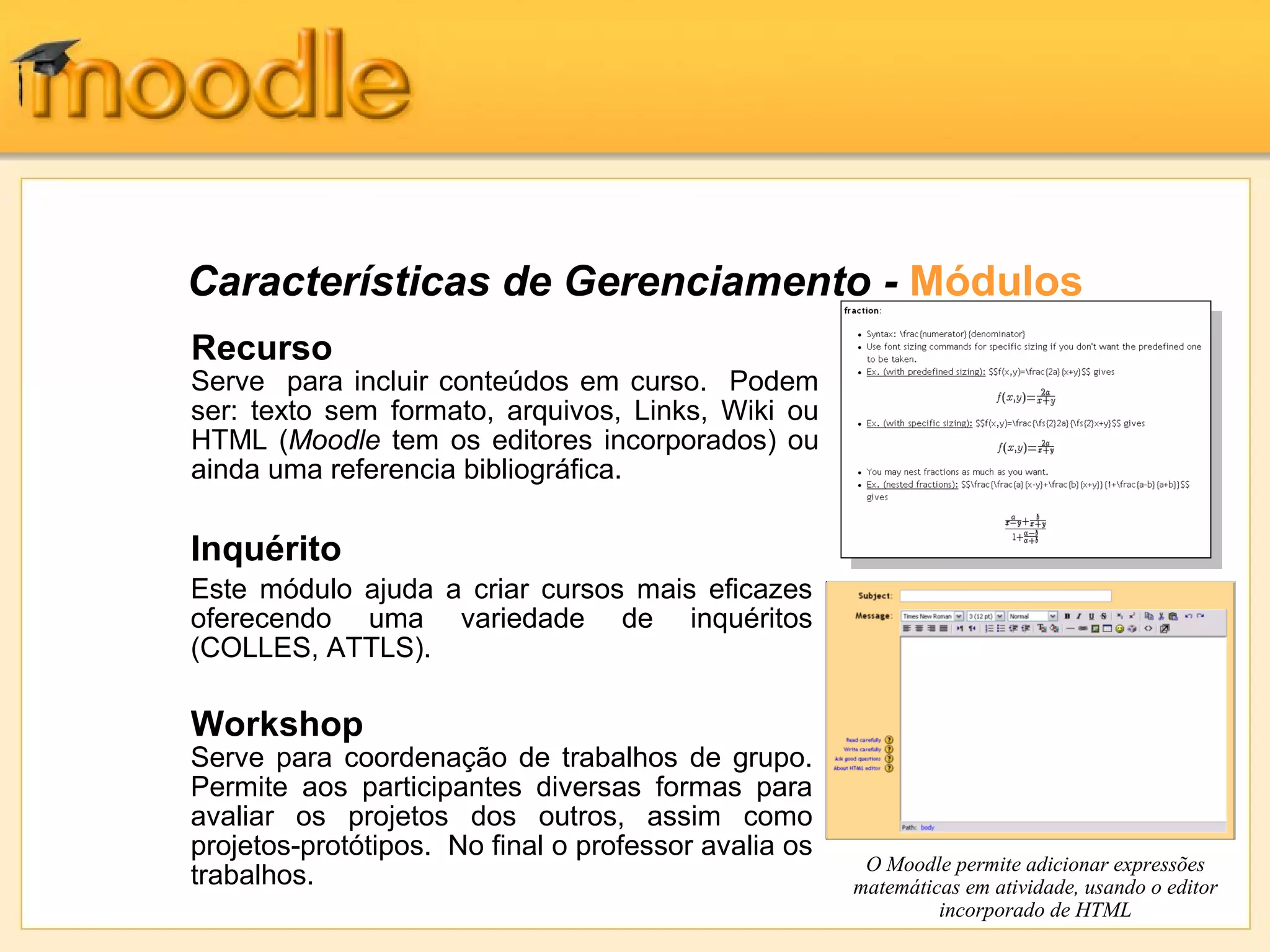Características de Gerenciamento - Módulos
Inquérito
Este módulo ajuda a criar cursos mais eficazes
oferecendo uma variedade de inquéritos
(COLLES, ATTLS).
Workshop
Serve para coordenação de trabalhos de grupo.
Permite aos participantes diversas formas para
avaliar os projetos dos outros, assim como
projetos-protótipos. No final o professor avalia os
trabalhos.
Recurso
Serve para incluir conteúdos em curso. Podem
ser: texto sem formato, arquivos, Links, Wiki ou
HTML (Moodle tem os editores incorporados) ou
ainda uma referencia bibliográfica.
O Moodle permite adicionar expressões
matemáticas em atividade, usando o editor
incorporado de HTML
 
