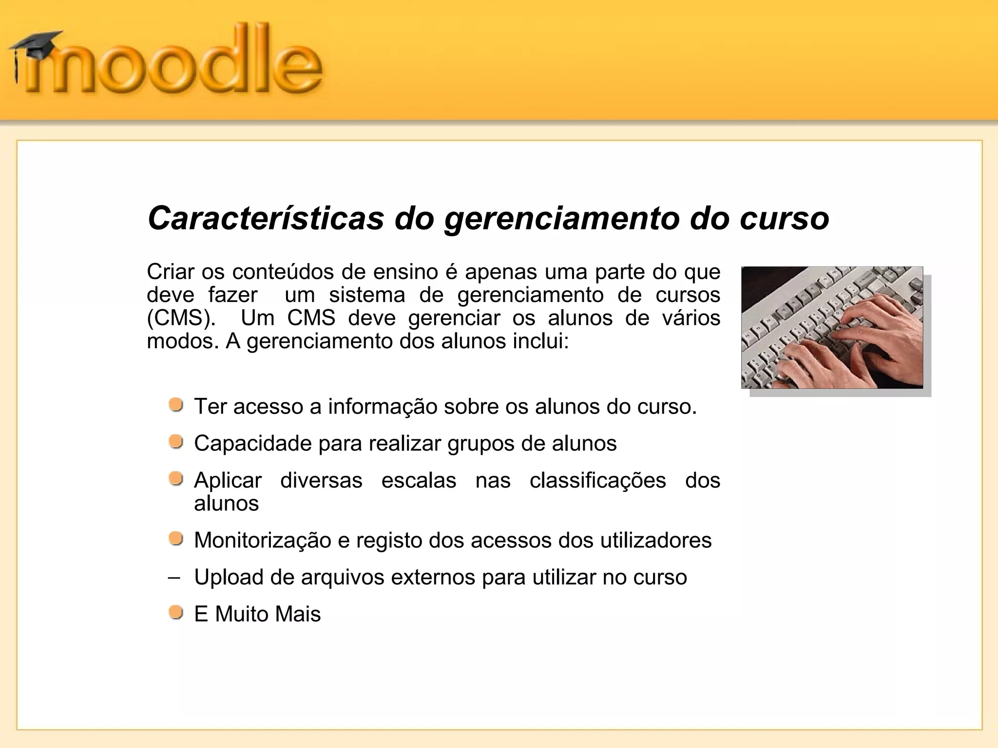 Criar os conteúdos de ensino é apenas uma parte do que
deve fazer um sistema de gerenciamento de cursos
(CMS). Um CMS deve gerenciar os alunos de vários
modos. A gerenciamento dos alunos inclui:
Ter acesso a informação sobre os alunos do curso.
Capacidade para realizar grupos de alunos
Aplicar diversas escalas nas classificações dos
alunos
Monitorização e registo dos acessos dos utilizadores
− Upload de arquivos externos para utilizar no curso
E Muito Mais
Características do gerenciamento do curso
 