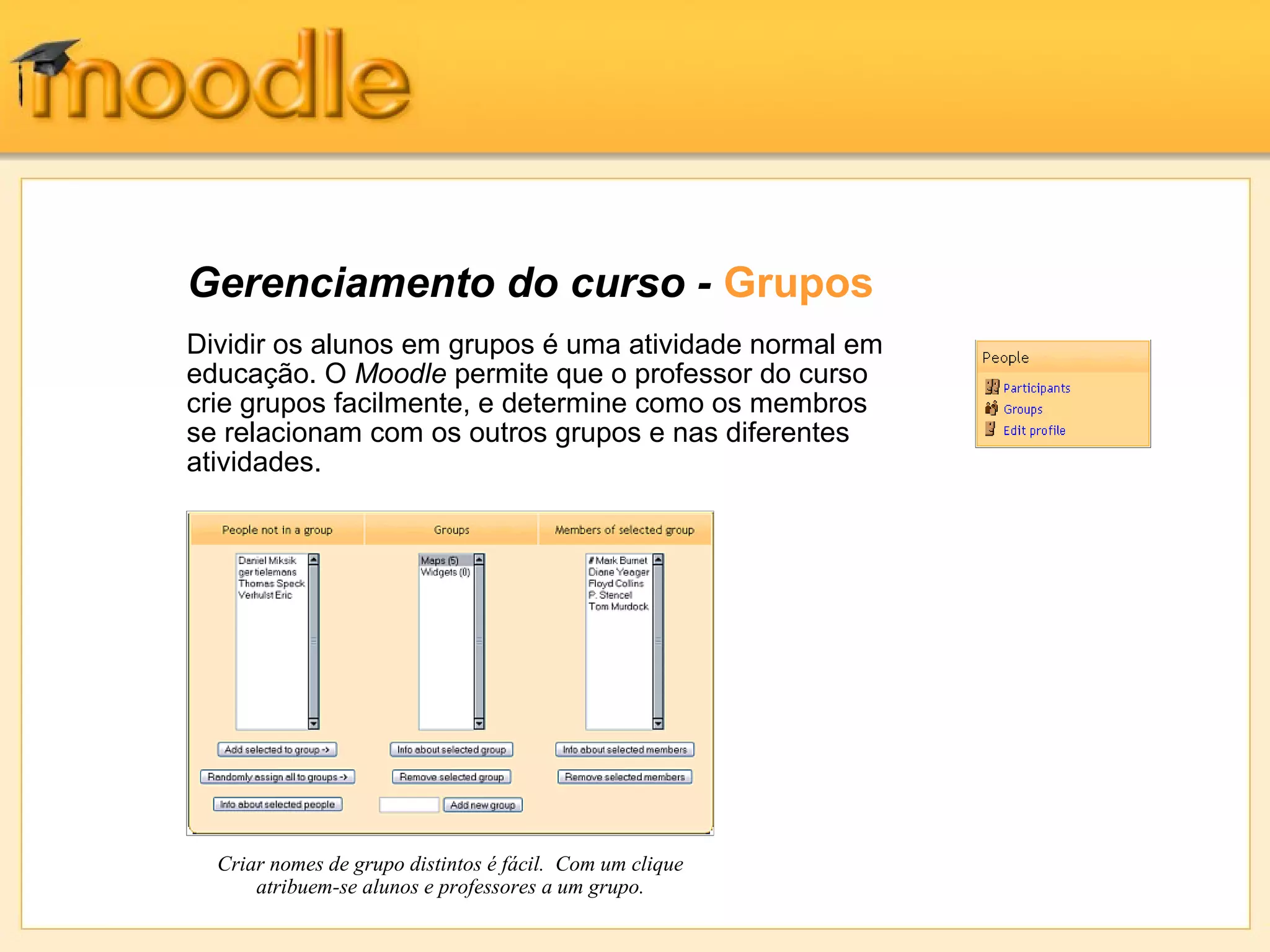 Gerenciamento do curso - Grupos
Dividir os alunos em grupos é uma atividade normal em
educação. O Moodle permite que o professor do curso
crie grupos facilmente, e determine como os membros
se relacionam com os outros grupos e nas diferentes
atividades.
Criar nomes de grupo distintos é fácil. Com um clique
atribuem-se alunos e professores a um grupo.
 