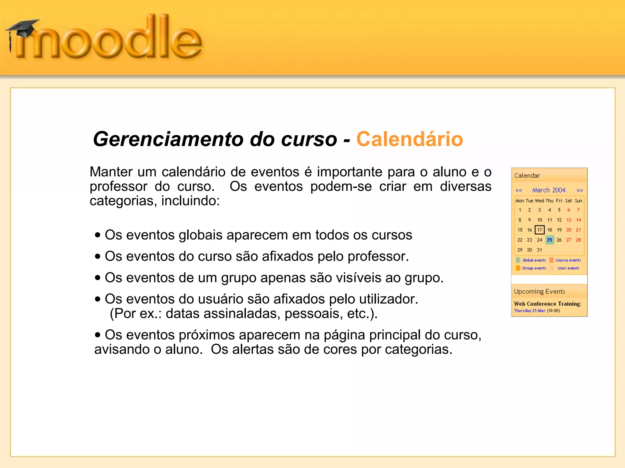 Gerenciamento do curso - Calendário
Manter um calendário de eventos é importante para o aluno e o
professor do curso. Os eventos podem-se criar em diversas
categorias, incluindo:
• Os eventos globais aparecem em todos os cursos
• Os eventos do curso são afixados pelo professor.
• Os eventos de um grupo apenas são visíveis ao grupo.
• Os eventos do usuário são afixados pelo utilizador.
(Por ex.: datas assinaladas, pessoais, etc.).
• Os eventos próximos aparecem na página principal do curso,
avisando o aluno. Os alertas são de cores por categorias.
 
