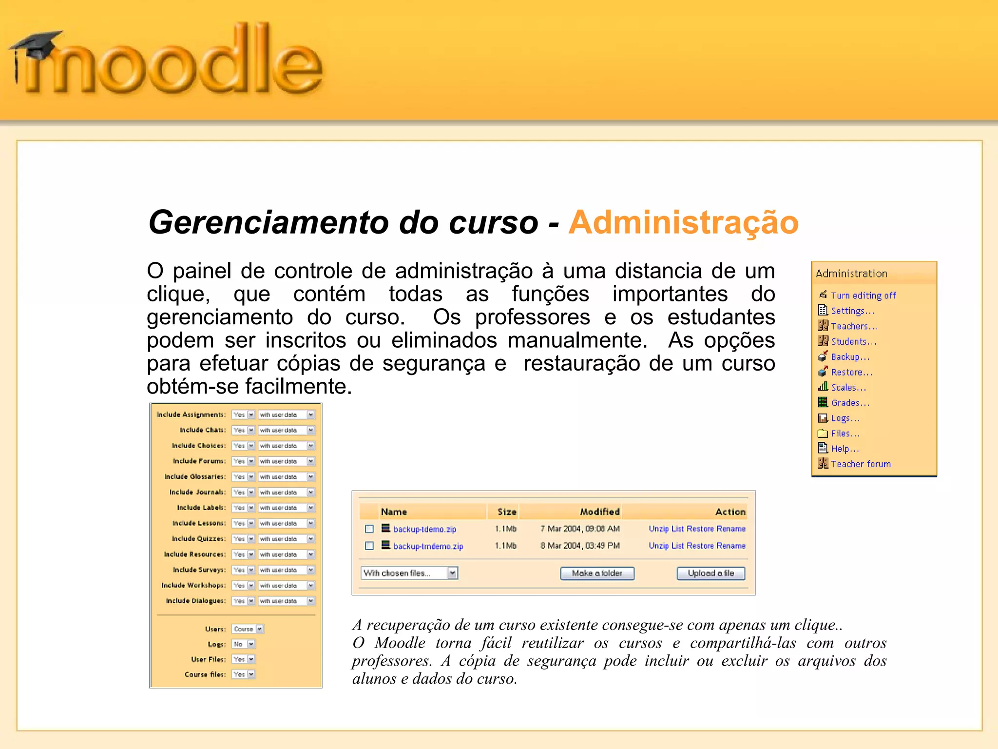 Gerenciamento do curso - Administração
O painel de controle de administração à uma distancia de um
clique, que contém todas as funções importantes do
gerenciamento do curso. Os professores e os estudantes
podem ser inscritos ou eliminados manualmente. As opções
para efetuar cópias de segurança e restauração de um curso
obtém-se facilmente.
A recuperação de um curso existente consegue-se com apenas um clique..
O Moodle torna fácil reutilizar os cursos e compartilhá-las com outros
professores. A cópia de segurança pode incluir ou excluir os arquivos dos
alunos e dados do curso.
 