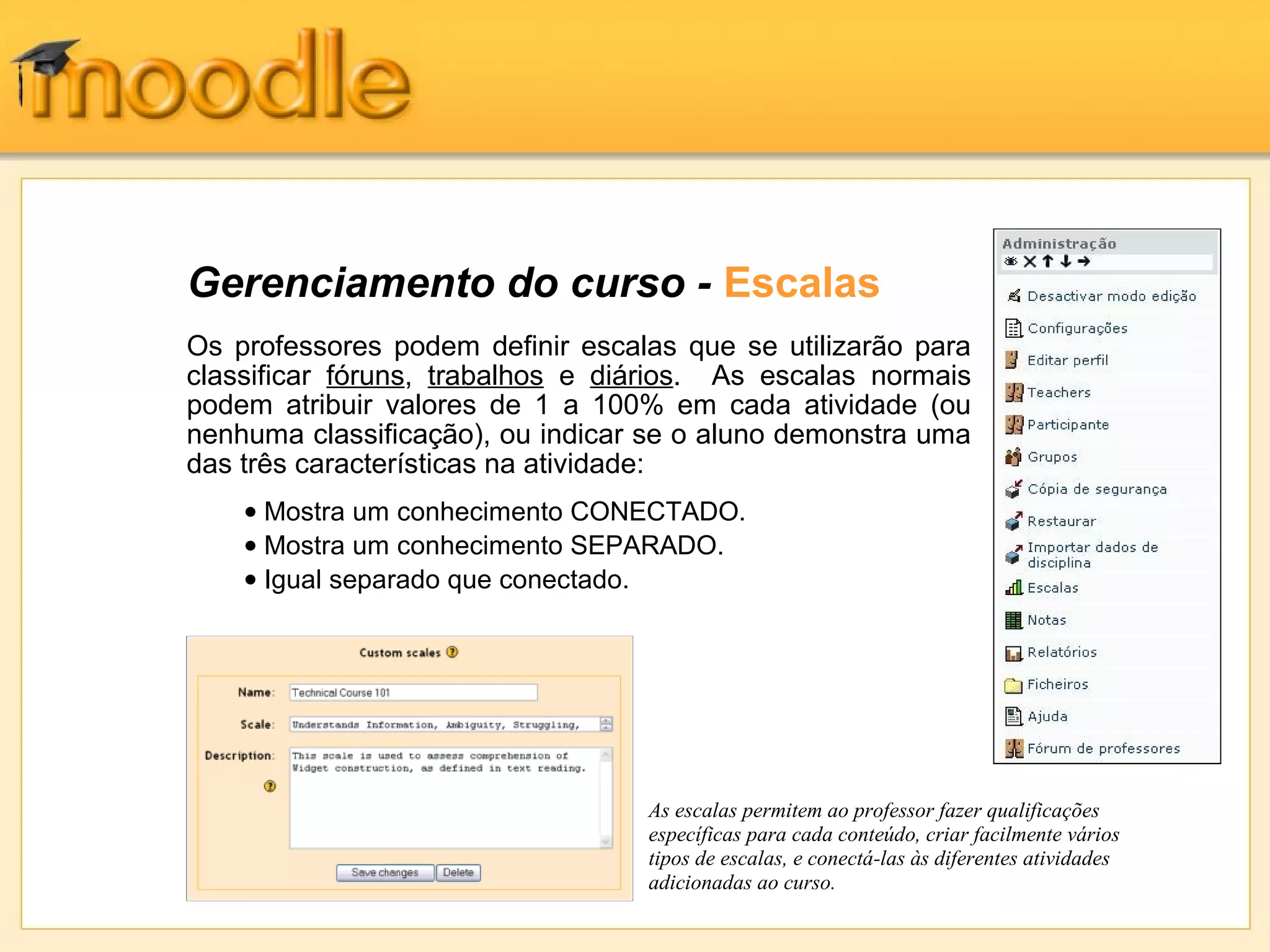 Gerenciamento do curso - Escalas
Os professores podem definir escalas que se utilizarão para
classificar fóruns, trabalhos e diários. As escalas normais
podem atribuir valores de 1 a 100% em cada atividade (ou
nenhuma classificação), ou indicar se o aluno demonstra uma
das três características na atividade:
As escalas permitem ao professor fazer qualificações
específicas para cada conteúdo, criar facilmente vários
tipos de escalas, e conectá-las às diferentes atividades
adicionadas ao curso.
• Mostra um conhecimento CONECTADO.
• Mostra um conhecimento SEPARADO.
• Igual separado que conectado.
 