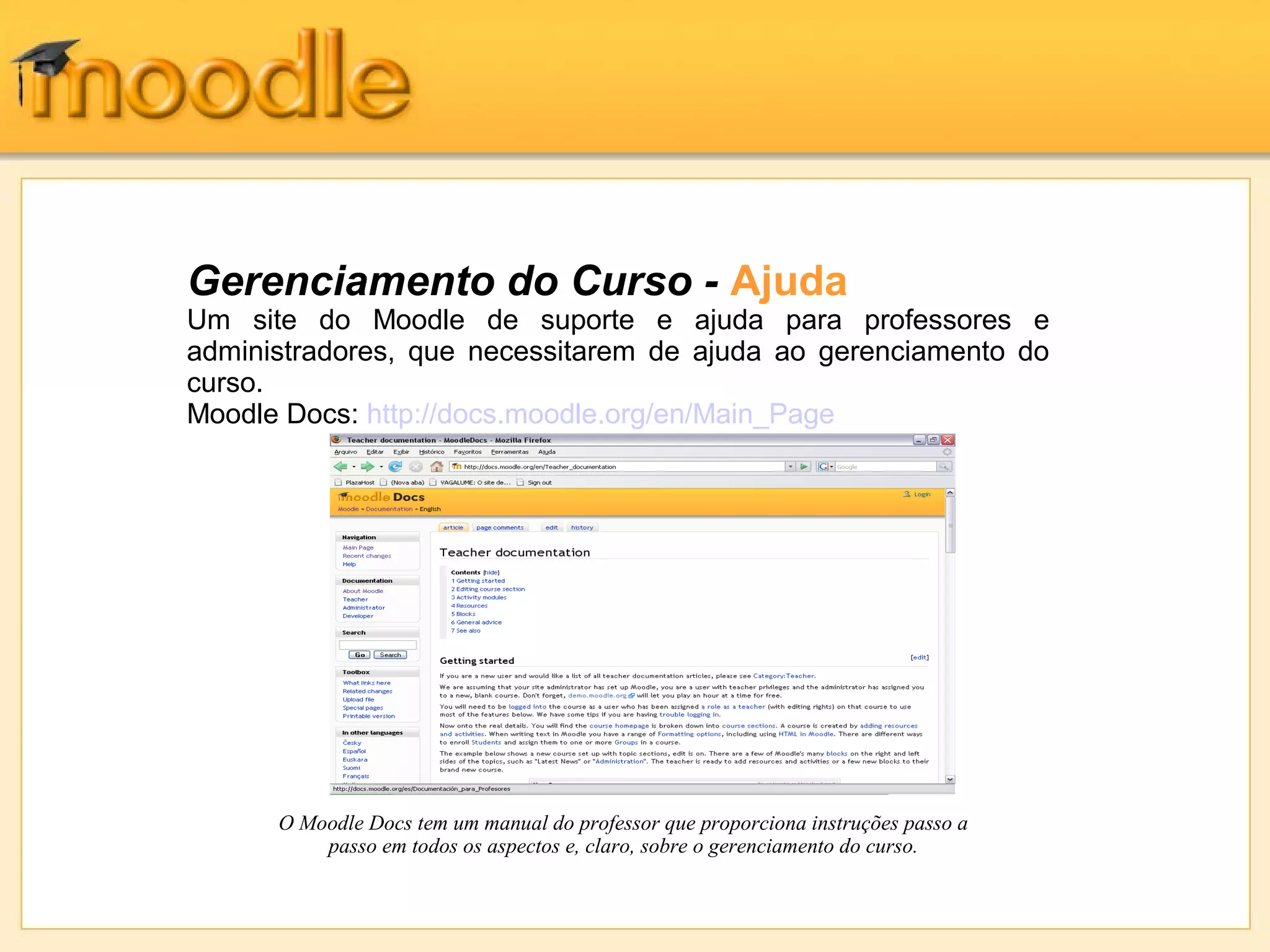 Gerenciamento do Curso - Ajuda
Um site do Moodle de suporte e ajuda para professores e
administradores, que necessitarem de ajuda ao gerenciamento do
curso.
Moodle Docs: http://docs.moodle.org/en/Main_Page
O Moodle Docs tem um manual do professor que proporciona instruções passo a
passo em todos os aspectos e, claro, sobre o gerenciamento do curso.
 