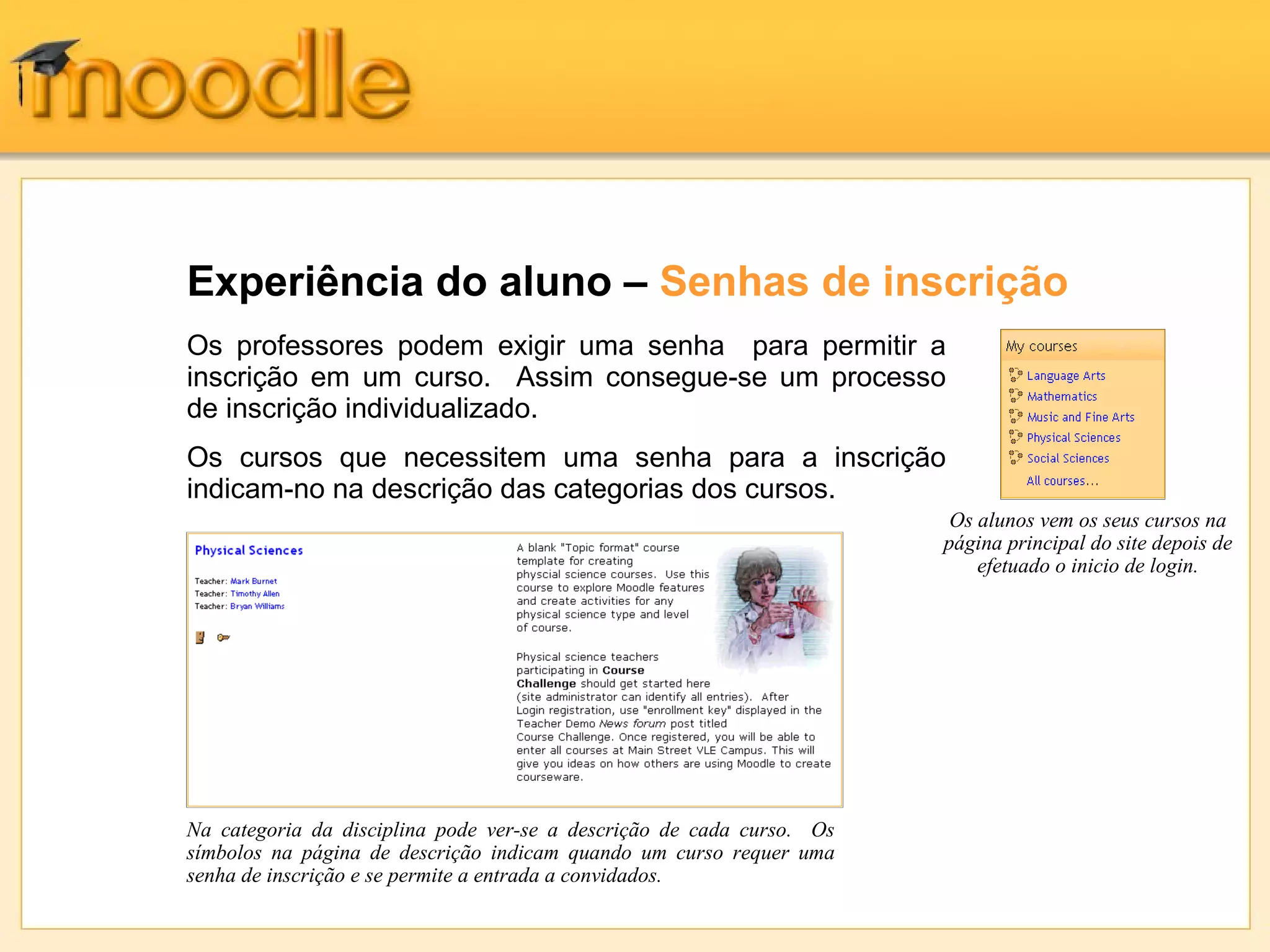 Experiência do aluno – Senhas de inscrição
Os professores podem exigir uma senha para permitir a
inscrição em um curso. Assim consegue-se um processo
de inscrição individualizado.
Os cursos que necessitem uma senha para a inscrição
indicam-no na descrição das categorias dos cursos.
Na categoria da disciplina pode ver-se a descrição de cada curso. Os
símbolos na página de descrição indicam quando um curso requer uma
senha de inscrição e se permite a entrada a convidados.
Os alunos vem os seus cursos na
página principal do site depois de
efetuado o inicio de login.
 