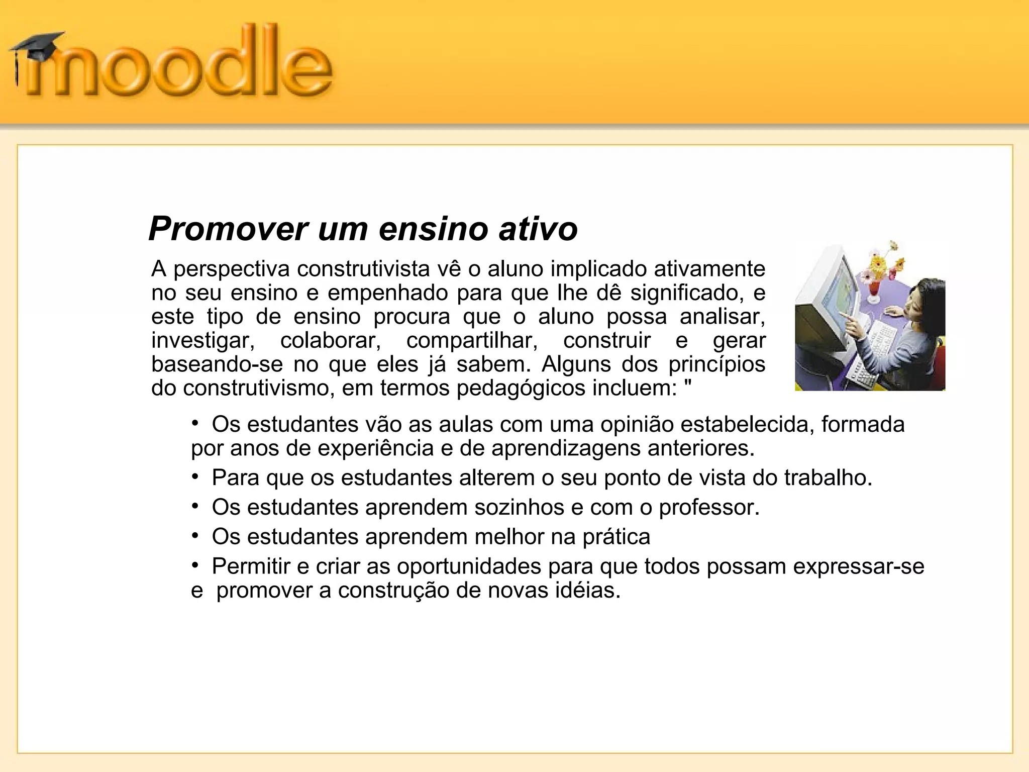 Promover um ensino ativo
A perspectiva construtivista vê o aluno implicado ativamente
no seu ensino e empenhado para que lhe dê significado, e
este tipo de ensino procura que o aluno possa analisar,
investigar, colaborar, compartilhar, construir e gerar
baseando-se no que eles já sabem. Alguns dos princípios
do construtivismo, em termos pedagógicos incluem: "
• Os estudantes vão as aulas com uma opinião estabelecida, formada
por anos de experiência e de aprendizagens anteriores.
• Para que os estudantes alterem o seu ponto de vista do trabalho.
• Os estudantes aprendem sozinhos e com o professor.
• Os estudantes aprendem melhor na prática
• Permitir e criar as oportunidades para que todos possam expressar-se
e promover a construção de novas idéias.
 