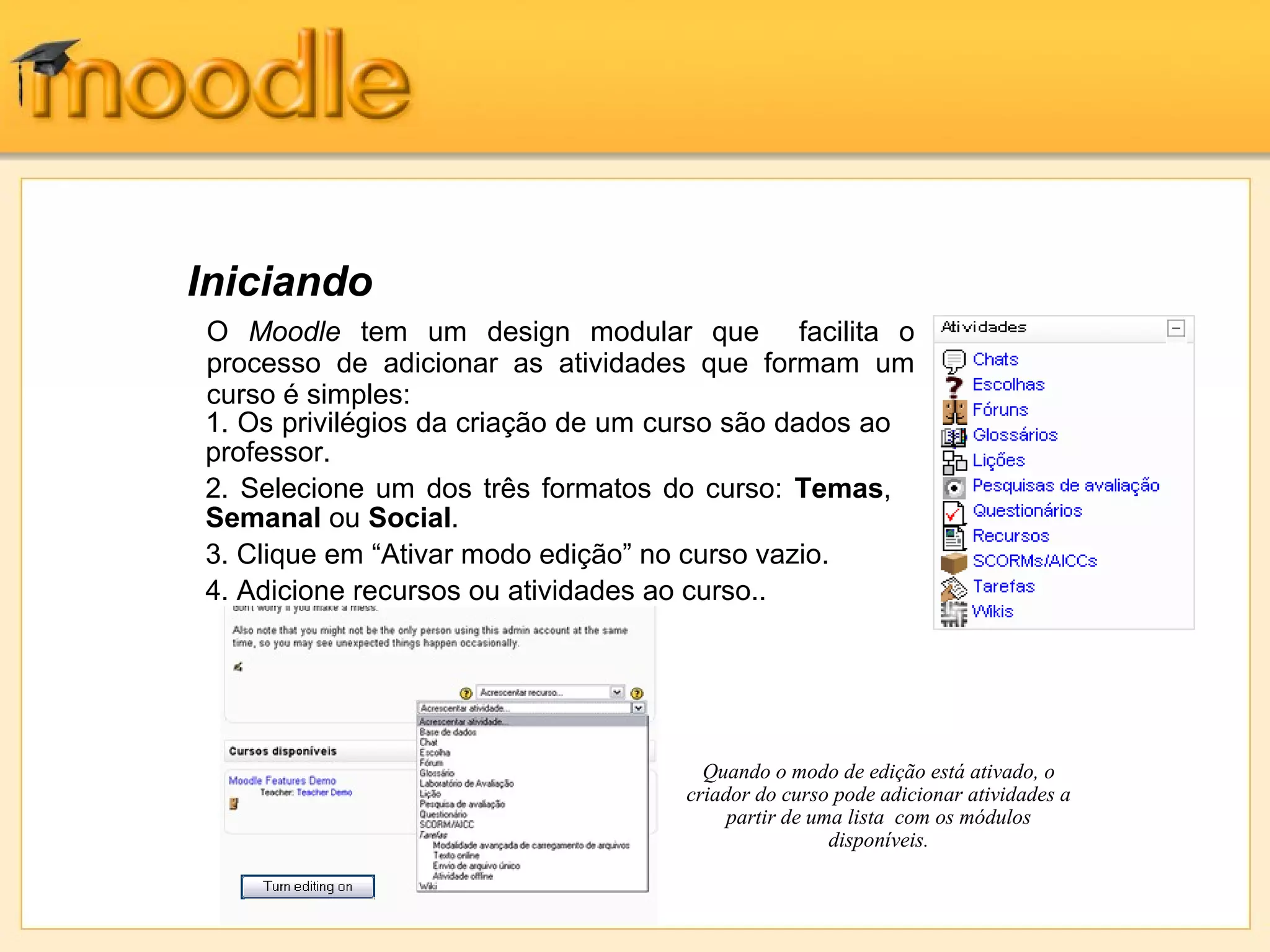 Iniciando
Quando o modo de edição está ativado, o
criador do curso pode adicionar atividades a
partir de uma lista com os módulos
disponíveis.
1. Os privilégios da criação de um curso são dados ao
professor.
2. Selecione um dos três formatos do curso: Temas,
Semanal ou Social.
3. Clique em “Ativar modo edição” no curso vazio.
4. Adicione recursos ou atividades ao curso..
O Moodle tem um design modular que facilita o
processo de adicionar as atividades que formam um
curso é simples:
 