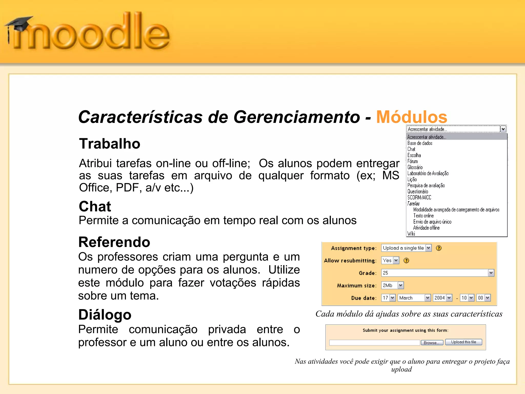 Características de Gerenciamento - Módulos
Trabalho
Atribui tarefas on-line ou off-line; Os alunos podem entregar
as suas tarefas em arquivo de qualquer formato (ex; MS
Office, PDF, a/v etc...)
Cada módulo dá ajudas sobre as suas características
Referendo
Os professores criam uma pergunta e um
numero de opções para os alunos. Utilize
este módulo para fazer votações rápidas
sobre um tema.
Diálogo
Permite comunicação privada entre o
professor e um aluno ou entre os alunos.
Chat
Permite a comunicação em tempo real com os alunos
Nas atividades você pode exigir que o aluno para entregar o projeto faça
upload
 