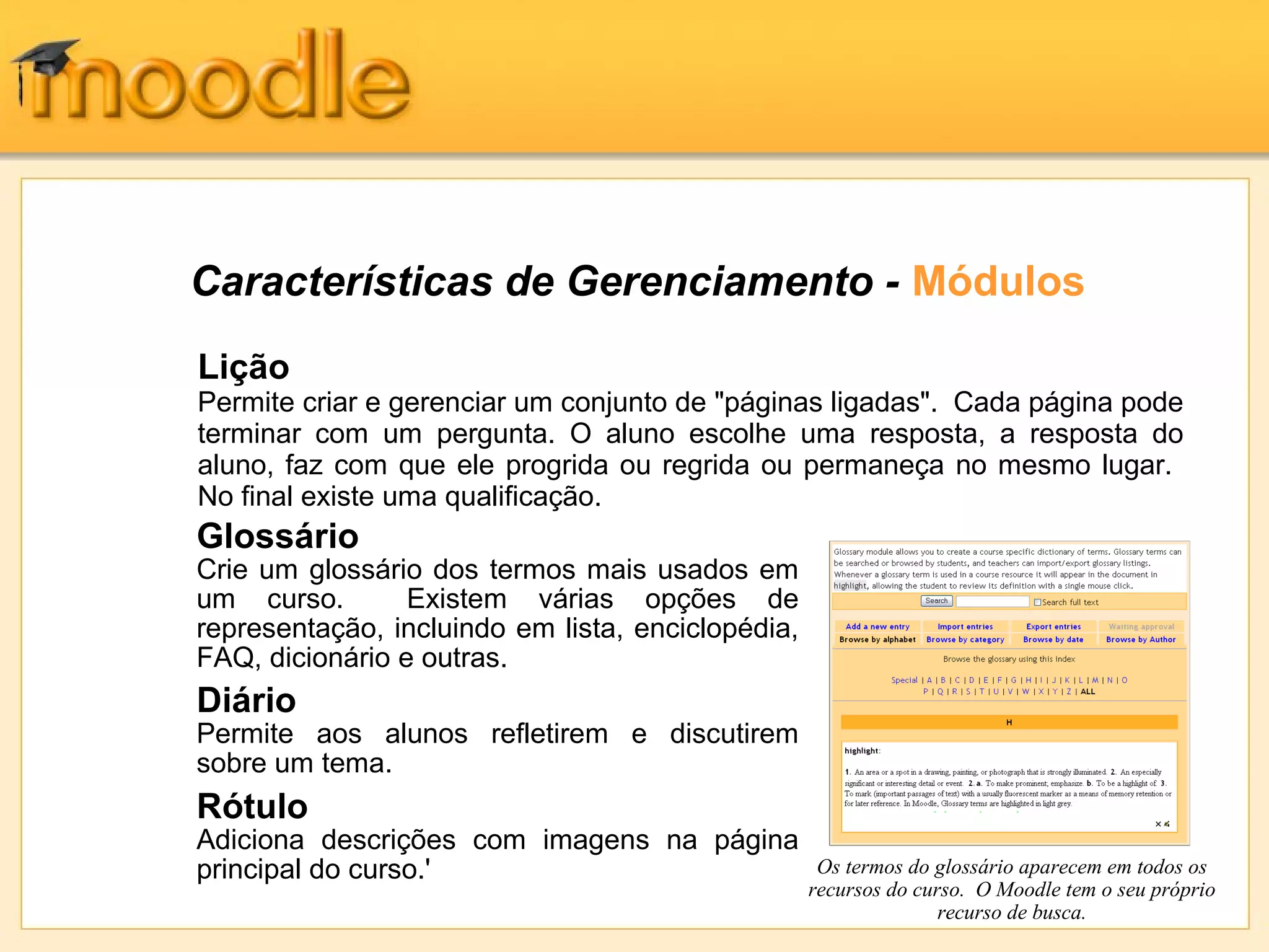 Características de Gerenciamento - Módulos
Glossário
Crie um glossário dos termos mais usados em
um curso. Existem várias opções de
representação, incluindo em lista, enciclopédia,
FAQ, dicionário e outras.
Diário
Permite aos alunos refletirem e discutirem
sobre um tema.
Rótulo
Adiciona descrições com imagens na página
principal do curso.' Os termos do glossário aparecem em todos os
recursos do curso. O Moodle tem o seu próprio
recurso de busca.
Lição
Permite criar e gerenciar um conjunto de "páginas ligadas". Cada página pode
terminar com um pergunta. O aluno escolhe uma resposta, a resposta do
aluno, faz com que ele progrida ou regrida ou permaneça no mesmo lugar.
No final existe uma qualificação.
 