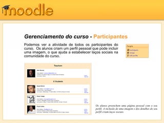 Gerenciamento do curso - Participantes
Podemos ver a atividade de todos os participantes do
curso. Os alunos criam um perfil pessoal que pode incluir
uma imagem, o que ajuda a estabelecer laços sociais na
comunidade do curso.
Os alunos preenchem uma página pessoal com o seu
perfil. A inclusão de uma imagem e dos detalhes do seu
perfil criam laços sociais.
 