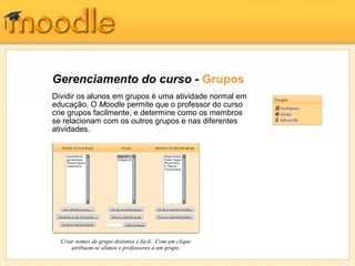 Gerenciamento do curso - Grupos
Dividir os alunos em grupos é uma atividade normal em
educação. O Moodle permite que o professor do curso
crie grupos facilmente, e determine como os membros
se relacionam com os outros grupos e nas diferentes
atividades.
Criar nomes de grupo distintos é fácil. Com um clique
atribuem-se alunos e professores a um grupo.
 