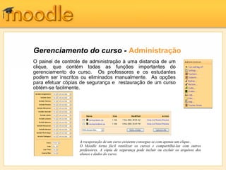 Gerenciamento do curso - Administração
O painel de controle de administração à uma distancia de um
clique, que contém todas as funções importantes do
gerenciamento do curso. Os professores e os estudantes
podem ser inscritos ou eliminados manualmente. As opções
para efetuar cópias de segurança e restauração de um curso
obtém-se facilmente.
A recuperação de um curso existente consegue-se com apenas um clique..
O Moodle torna fácil reutilizar os cursos e compartilhá-las com outros
professores. A cópia de segurança pode incluir ou excluir os arquivos dos
alunos e dados do curso.
 