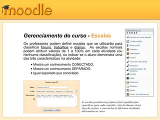 Gerenciamento do curso - Escalas
Os professores podem definir escalas que se utilizarão para
classificar fóruns, trabalhos e diários. As escalas normais
podem atribuir valores de 1 a 100% em cada atividade (ou
nenhuma classificação), ou indicar se o aluno demonstra uma
das três características na atividade:
As escalas permitem ao professor fazer qualificações
específicas para cada conteúdo, criar facilmente vários
tipos de escalas, e conectá-las às diferentes atividades
adicionadas ao curso.
• Mostra um conhecimento CONECTADO.
• Mostra um conhecimento SEPARADO.
• Igual separado que conectado.
 