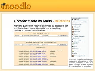 Gerenciamento do Curso - Relatórios
Monitore quando um recurso foi ativado ou acessado, por
um determinado aluno. O Moodle cria um registro
detalhado para o monitoramento.
Os registos estabelecem claramente
onde está um aluno do curso. Pode
localizar facilmente a data e o
acesso específico de uma atividade
do curso, um aluno, ou um módulo.
 