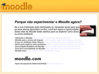 Porque não experimentar o Moodle agora?
Se a sua instituição está interessada ou necessita ajuda para que
os seus alunos aprendam on-line, você tem agora a oportunidade.
Estes sites do Moodle estão abertos para os explorar como aluno,
ou como professor.
Utilizando o Moodle: http://moodle.org/course/category.php?id=1
Moodle para o ensino de línguas: http://moodle.org/course/category.php?id=1
O que é o Software Open Source : http://moodle.org/course/category.php?id=2
Demo para explorar como professor: http://moodle.org/course/category.php?id=2
Comunidade Brasileira do Moodle: http://moodle.org/course/view.php?id=35
Guia de Funcionalidade do Moodle: http://moodle.org/course/view.php?id=47
Moodle Docs: http://docs.moodle.org/en/Main_Page
Apoio da equipe de desenvolvimento: http://moodle.com
 