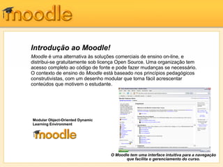 Introdução ao Moodle!
Moodle é uma alternativa às soluções comerciais de ensino on-line, e
distribui-se gratuitamente sob licença Open Source. Uma organização tem
acesso completo ao código de fonte e pode fazer mudanças se necessário.
O contexto de ensino do Moodle está baseado nos princípios pedagógicos
construtivistas, com um desenho modular que torna fácil acrescentar
conteúdos que motivem o estudante.
O Moodle tem uma interface intuitiva para a navegação
que facilita o gerenciamento do curso.
Modular Object-Oriented Dynamic
Learning Environment
 