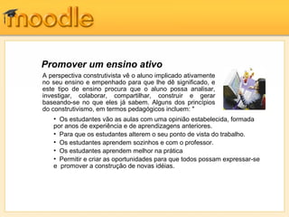 Promover um ensino ativo
A perspectiva construtivista vê o aluno implicado ativamente
no seu ensino e empenhado para que lhe dê significado, e
este tipo de ensino procura que o aluno possa analisar,
investigar, colaborar, compartilhar, construir e gerar
baseando-se no que eles já sabem. Alguns dos princípios
do construtivismo, em termos pedagógicos incluem: "
• Os estudantes vão as aulas com uma opinião estabelecida, formada
por anos de experiência e de aprendizagens anteriores.
• Para que os estudantes alterem o seu ponto de vista do trabalho.
• Os estudantes aprendem sozinhos e com o professor.
• Os estudantes aprendem melhor na prática
• Permitir e criar as oportunidades para que todos possam expressar-se
e promover a construção de novas idéias.
 