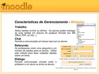 Características de Gerenciamento - Módulos
Trabalho
Atribui tarefas on-line ou off-line; Os alunos podem entregar
as suas tarefas em arquivo de qualquer formato (ex; MS
Office, PDF, a/v etc...)
Cada módulo dá ajudas sobre as suas características
Referendo
Os professores criam uma pergunta e um
numero de opções para os alunos. Utilize
este módulo para fazer votações rápidas
sobre um tema.
Diálogo
Permite comunicação privada entre o
professor e um aluno ou entre os alunos.
Chat
Permite a comunicação em tempo real com os alunos
Nas atividades você pode exigir que o aluno para entregar o projeto faça
upload
 