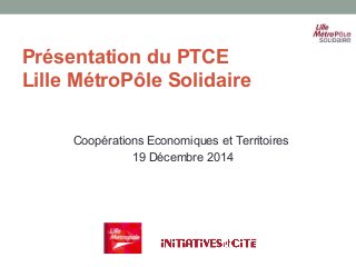 Présentation du PTCE
Lille MétroPôle Solidaire
Coopérations Economiques et Territoires
19 Décembre 2014
 