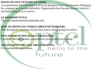 ISSUES OF 21ST CENTURY LEADERS:
As organizations have developed a lot by the passage of time it has become challenging
for a manager to overcome difficulties. Organizations have become dynamic which it’s
self challenging for us to survive.
LEADERSHIP STYLE:
They use transformational leadership style.
HOW TO MOTIVATE UNIQUE GROUP OF WORKERS:
With the help of counseling sessions they motive unique group of workers.
FIVE FORMS OF DEPARTMANTALIZATION:
It includes function, product, geographical, process and process group.
MECHANISTIC/ORGANIC ORGANIZATION:
It’s a mechanistic organization.
 
