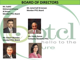 BOARD OF DIRECTORS
Mr. Fadhil
Mohamed Erhama
Al Ansari
Member PTCL Board
Mr. Serkan Okandan
Member PTCL Board
Mr. Jamal Saif Al Jarwan
Member PTCL Board
Ms. Farah Qamar
Company Secretary PTCL
 