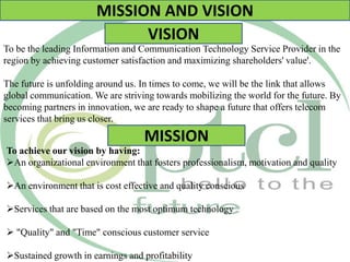 MISSION AND VISION
VISION
To be the leading Information and Communication Technology Service Provider in the
region by achieving customer satisfaction and maximizing shareholders' value'.
The future is unfolding around us. In times to come, we will be the link that allows
global communication. We are striving towards mobilizing the world for the future. By
becoming partners in innovation, we are ready to shape a future that offers telecom
services that bring us closer.
MISSION
To achieve our vision by having:
An organizational environment that fosters professionalism, motivation and quality
An environment that is cost effective and quality conscious
Services that are based on the most optimum technology
 "Quality" and "Time" conscious customer service
Sustained growth in earnings and profitability
 