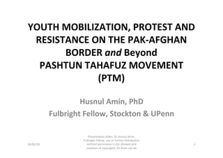 YOUTH	MOBILIZATION,	PROTEST	AND	
RESISTANCE	ON	THE	PAK-AFGHAN	
BORDER	and	Beyond	
PASHTUN	TAHAFUZ	MOVEMENT	
(PTM)	
Husnul	Amin,	PhD	
Fulbright	Fellow,	Stockton	&	UPenn	
24/02/20	
Presentation	slides,	Dr	Husnul	Amin,	
Fulbright	Fellow,	use	or	further	distribution	
without	permission	is	not	allowed	and	
violation	of	copyrights.	Dr	Amin	can	be	
contacted	at:	husnulamin@gmail.com	
1	
 