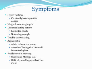 Symptoms
 Hyper-vigilance
 Constantly looking out for
danger
 Weight loss or weight gain
 Disturbed eating pattern
 Eating too much
 Not eating enough
 Trouble concentrating
 Agoraphobia
 Afraid to leave the house
 A result of feeling that the world
is an unsafe place
 Problems with memory
 Short Term Memory loss
 Difficulty recalling details of the
event.
 