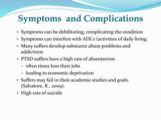 Symptoms and Complications
 Symptoms can be debilitating, complicating the condition
 Symptoms can interfere with ADL’s (activities of daily living.
 Many suffers develop substance abuse problems and
addictions
 PTSD suffers have a high rate of absenteeism
 often times lose their jobs
 leading to economic deprivation
 Suffers may fail in their academic studies and goals.
(Salvatore, R., 2009).
 High rate of suicide
 