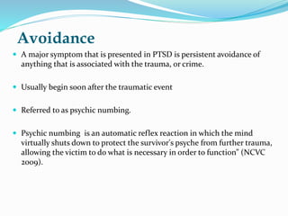 Avoidance
 A major symptom that is presented in PTSD is persistent avoidance of
anything that is associated with the trauma, or crime.
 Usually begin soon after the traumatic event
 Referred to as psychic numbing.
 Psychic numbing is an automatic reflex reaction in which the mind
virtually shuts down to protect the survivor's psyche from further trauma,
allowing the victim to do what is necessary in order to function” (NCVC
2009).
 