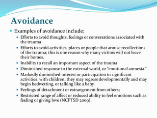 Avoidance
 Examples of avoidance include:
 Efforts to avoid thoughts, feelings or conversations associated with
the trauma
 Efforts to avoid activities, places or people that arouse recollections
of the trauma; this is one reason why many victims will not leave
their homes.
 Inability to recall an important aspect of the trauma
 Diminished response to the external world, or “emotional amnesia.”
 Markedly diminished interest or participation in significant
activities; with children, they may regress developmentally and may
begin bedwetting, or talking like a baby.
 Feelings of detachment or estrangement from others;
 Restricted range of affect or reduced ability to feel emotions such as
feeling or giving love (NCPTSD 2009).
 