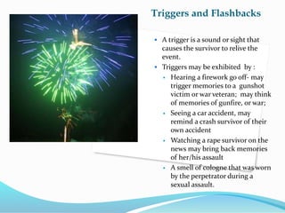 Triggers and Flashbacks
 A trigger is a sound or sight that
causes the survivor to relive the
event.
 Triggers may be exhibited by :
 Hearing a firework go off- may
trigger memories to a gunshot
victim or war veteran; may think
of memories of gunfire, or war;
 Seeing a car accident, may
remind a crash survivor of their
own accident
 Watching a rape survivor on the
news may bring back memories
of her/his assault
 A smell of cologne that was worn
by the perpetrator during a
sexual assault.
 