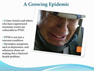 A Growing Epidemic
Crime victim’s and others
who have experienced
traumatic events are
vulnerable to PTSD.
PTSD is not just a
veterans condition.
Secondary symptoms
such as depression, and
substance abuse are
making this a National
health problem.
 