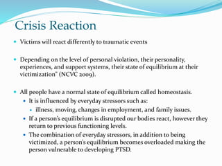 Crisis Reaction
 Victims will react differently to traumatic events
 Depending on the level of personal violation, their personality,
experiences, and support systems, their state of equilibrium at their
victimization” (NCVC 2009).
 All people have a normal state of equilibrium called homeostasis.
 It is influenced by everyday stressors such as:
 illness, moving, changes in employment, and family issues.
 If a person’s equilibrium is disrupted our bodies react, however they
return to previous functioning levels.
 The combination of everyday stressors, in addition to being
victimized, a person’s equilibrium becomes overloaded making the
person vulnerable to developing PTSD.
 