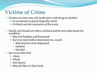 Victims of Crime
 Victims of crime may self medication with drugs or alcohol.
 In an attempt to psychologically numb
 Or block out the memories of the event.
 Family and friends are often confused and do not understand the
condition.
 May feel helpless and frustrated
 Survivor may further deteriorate as a result.
 May become more depressed
 Isolated
 Suicidal
 Survivors often feel
 alone
 Afraid
 Feel shame
 May feel like it’s their fault.
 