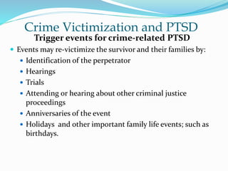 Crime Victimization and PTSD
Trigger events for crime-related PTSD
 Events may re-victimize the survivor and their families by:
 Identification of the perpetrator
 Hearings
 Trials
 Attending or hearing about other criminal justice
proceedings
 Anniversaries of the event
 Holidays and other important family life events; such as
birthdays.
 