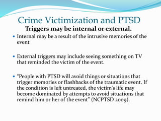 Crime Victimization and PTSD
Triggers may be internal or external.
 Internal may be a result of the intrusive memories of the
event
 External triggers may include seeing something on TV
that reminded the victim of the event.
 “People with PTSD will avoid things or situations that
trigger memories or flashbacks of the traumatic event. If
the condition is left untreated, the victim's life may
become dominated by attempts to avoid situations that
remind him or her of the event” (NCPTSD 2009).
 
