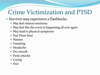 Crime Victimization and PTSD
 Survivor may experience a flashbacks.
 May feel intense emotions
 May feel like the event is happening all over again
 May lead to physical symptoms
 Fast Heart beat
 Nausea
 Vomiting
 Headache
 Dry mouth
 Panic attacks
 Crying
 Fear
 
