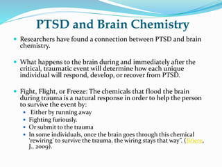 PTSD and Brain Chemistry
 Researchers have found a connection between PTSD and brain
chemistry.
 What happens to the brain during and immediately after the
critical, traumatic event will determine how each unique
individual will respond, develop, or recover from PTSD.
 Fight, Flight, or Freeze: The chemicals that flood the brain
during trauma is a natural response in order to help the person
to survive the event by:
 Either by running away
 Fighting furiously.
 Or submit to the trauma
 In some individuals, once the brain goes through this chemical
‘rewiring’ to survive the trauma, the wiring stays that way”. (Briere,
J., 2009).
 