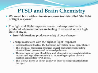PTSD and Brain Chemistry
 We are all born with an innate response to crisis called “the fight
or flight response”.
 The fight and flight response is a natural response that is
produced when our bodies are feeling threatened, or in a high
state of stress.
 Stressful situations produce a variety of body changes:
 Changes associated with the "fight or flight" response:
 increased blood levels of the hormone, adrenaline (a.k.a. epinephrine).
 This chemical messenger produces several body changes including
elevated blood pressure and increased pulse rate.
 These actions increase blood flow and, along with increased circulation
to arms and legs, allow an animal to increase appropriate physical
exertion capabilities” (PBS 2009).
 This is what allows us to run quickly in order to escape an attack from
the tiger.
 