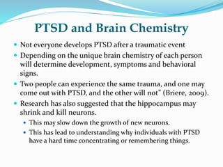 PTSD and Brain Chemistry
 Not everyone develops PTSD after a traumatic event
 Depending on the unique brain chemistry of each person
will determine development, symptoms and behavioral
signs.
 Two people can experience the same trauma, and one may
come out with PTSD, and the other will not” (Briere, 2009).
 Research has also suggested that the hippocampus may
shrink and kill neurons.
 This may slow down the growth of new neurons.
 This has lead to understanding why individuals with PTSD
have a hard time concentrating or remembering things.
 