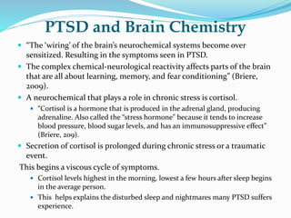 PTSD and Brain Chemistry
 “The ‘wiring’ of the brain’s neurochemical systems become over
sensitized. Resulting in the symptoms seen in PTSD.
 The complex chemical-neurological reactivity affects parts of the brain
that are all about learning, memory, and fear conditioning” (Briere,
2009).
 A neurochemical that plays a role in chronic stress is cortisol.
 “Cortisol is a hormone that is produced in the adrenal gland, producing
adrenaline. Also called the “stress hormone” because it tends to increase
blood pressure, blood sugar levels, and has an immunosuppressive effect”
(Briere, 209).
 Secretion of cortisol is prolonged during chronic stress or a traumatic
event.
This begins a viscous cycle of symptoms.
 Cortisol levels highest in the morning, lowest a few hours after sleep begins
in the average person.
 This helps explains the disturbed sleep and nightmares many PTSD suffers
experience.
 