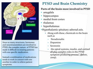 PTSD and Brain Chemistry
Parts of the brain most involved in PTSD
 amygdala
 hippocampus
 medial front cortex
 thalamus
 hypothalamus
Hypothalamic-pituitary-adrenal axis.
 Along with these, chemicals in the brain
such as
 Noradrenalin
 Dopamine
 Serotonin
 the opiod systems, insulin, and cortisol
all play complex roles in the PTSD
symptom producing process” (Briere,
2009).
Since so many structures, hormones
and neurotransmitters are involved in
PTSD; the complex nature of PTSD has
made it difficult in treating patients
with one specific medication.
Instead a combination of medications
tends to work in concert with one
another in order to relieve patient
symptoms.
 