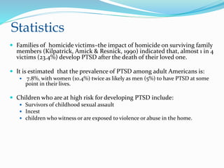 Statistics
 Families of homicide victims–the impact of homicide on surviving family
members (Kilpatrick, Amick & Resnick, 1990) indicated that, almost 1 in 4
victims (23.4%) develop PTSD after the death of their loved one.
 It is estimated that the prevalence of PTSD among adult Americans is:
 7.8%, with women (10.4%) twice as likely as men (5%) to have PTSD at some
point in their lives.
 Children who are at high risk for developing PTSD include:
 Survivors of childhood sexual assault
 Incest
 children who witness or are exposed to violence or abuse in the home.
 