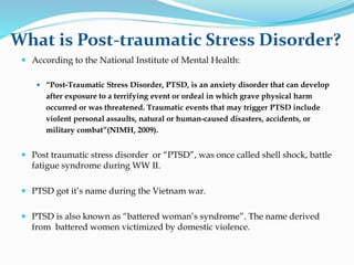 What is Post-traumatic Stress Disorder?
 According to the National Institute of Mental Health:
 “Post-Traumatic Stress Disorder, PTSD, is an anxiety disorder that can develop
after exposure to a terrifying event or ordeal in which grave physical harm
occurred or was threatened. Traumatic events that may trigger PTSD include
violent personal assaults, natural or human-caused disasters, accidents, or
military combat”(NIMH, 2009).
 Post traumatic stress disorder or “PTSD”, was once called shell shock, battle
fatigue syndrome during WW II.
 PTSD got it’s name during the Vietnam war.
 PTSD is also known as “battered woman’s syndrome”. The name derived
from battered women victimized by domestic violence.
 